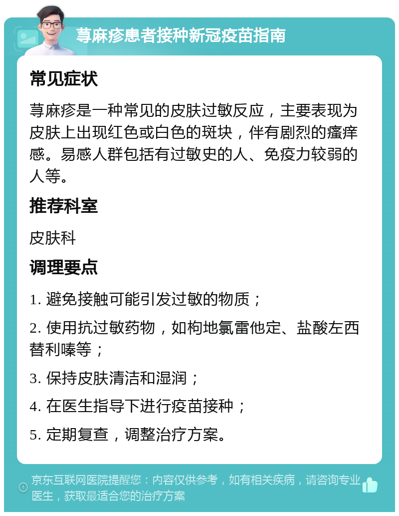 荨麻疹患者接种新冠疫苗指南 常见症状 荨麻疹是一种常见的皮肤过敏反应，主要表现为皮肤上出现红色或白色的斑块，伴有剧烈的瘙痒感。易感人群包括有过敏史的人、免疫力较弱的人等。 推荐科室 皮肤科 调理要点 1. 避免接触可能引发过敏的物质； 2. 使用抗过敏药物，如枸地氯雷他定、盐酸左西替利嗪等； 3. 保持皮肤清洁和湿润； 4. 在医生指导下进行疫苗接种； 5. 定期复查，调整治疗方案。