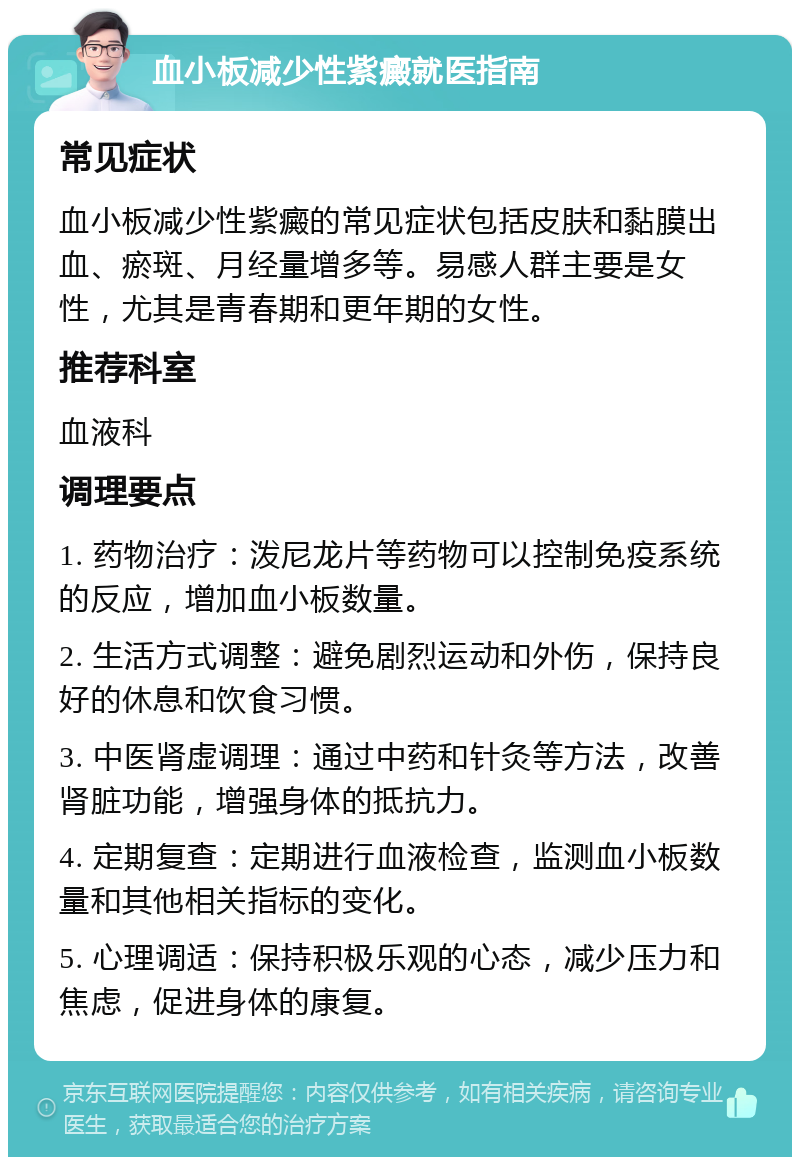 血小板减少性紫癜就医指南 常见症状 血小板减少性紫癜的常见症状包括皮肤和黏膜出血、瘀斑、月经量增多等。易感人群主要是女性，尤其是青春期和更年期的女性。 推荐科室 血液科 调理要点 1. 药物治疗：泼尼龙片等药物可以控制免疫系统的反应，增加血小板数量。 2. 生活方式调整：避免剧烈运动和外伤，保持良好的休息和饮食习惯。 3. 中医肾虚调理：通过中药和针灸等方法，改善肾脏功能，增强身体的抵抗力。 4. 定期复查：定期进行血液检查，监测血小板数量和其他相关指标的变化。 5. 心理调适：保持积极乐观的心态，减少压力和焦虑，促进身体的康复。