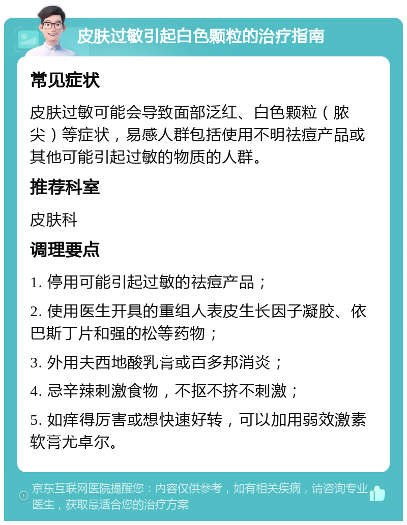 皮肤过敏引起白色颗粒的治疗指南 常见症状 皮肤过敏可能会导致面部泛红、白色颗粒（脓尖）等症状，易感人群包括使用不明祛痘产品或其他可能引起过敏的物质的人群。 推荐科室 皮肤科 调理要点 1. 停用可能引起过敏的祛痘产品； 2. 使用医生开具的重组人表皮生长因子凝胶、依巴斯丁片和强的松等药物； 3. 外用夫西地酸乳膏或百多邦消炎； 4. 忌辛辣刺激食物，不抠不挤不刺激； 5. 如痒得厉害或想快速好转，可以加用弱效激素软膏尤卓尔。