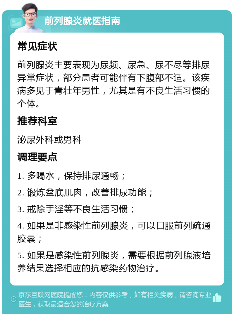 前列腺炎就医指南 常见症状 前列腺炎主要表现为尿频、尿急、尿不尽等排尿异常症状，部分患者可能伴有下腹部不适。该疾病多见于青壮年男性，尤其是有不良生活习惯的个体。 推荐科室 泌尿外科或男科 调理要点 1. 多喝水，保持排尿通畅； 2. 锻炼盆底肌肉，改善排尿功能； 3. 戒除手淫等不良生活习惯； 4. 如果是非感染性前列腺炎，可以口服前列疏通胶囊； 5. 如果是感染性前列腺炎，需要根据前列腺液培养结果选择相应的抗感染药物治疗。