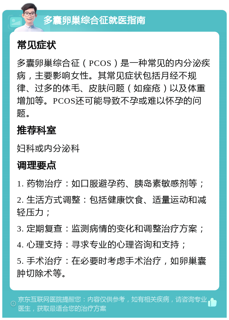 多囊卵巢综合征就医指南 常见症状 多囊卵巢综合征（PCOS）是一种常见的内分泌疾病，主要影响女性。其常见症状包括月经不规律、过多的体毛、皮肤问题（如痤疮）以及体重增加等。PCOS还可能导致不孕或难以怀孕的问题。 推荐科室 妇科或内分泌科 调理要点 1. 药物治疗：如口服避孕药、胰岛素敏感剂等； 2. 生活方式调整：包括健康饮食、适量运动和减轻压力； 3. 定期复查：监测病情的变化和调整治疗方案； 4. 心理支持：寻求专业的心理咨询和支持； 5. 手术治疗：在必要时考虑手术治疗，如卵巢囊肿切除术等。