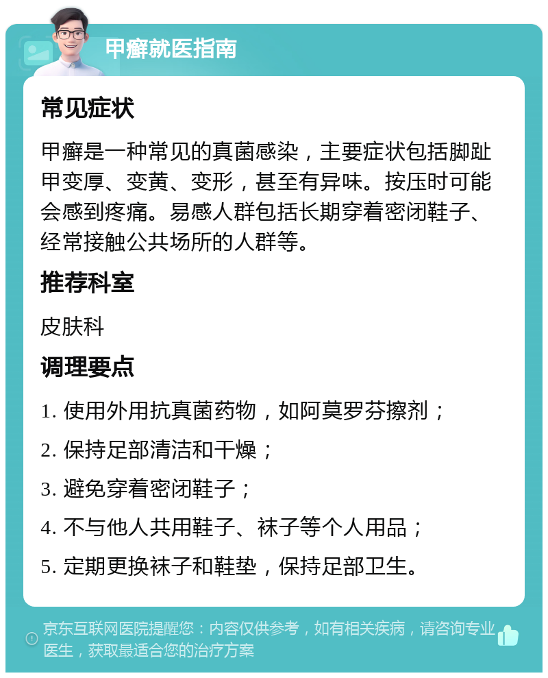 甲癣就医指南 常见症状 甲癣是一种常见的真菌感染，主要症状包括脚趾甲变厚、变黄、变形，甚至有异味。按压时可能会感到疼痛。易感人群包括长期穿着密闭鞋子、经常接触公共场所的人群等。 推荐科室 皮肤科 调理要点 1. 使用外用抗真菌药物，如阿莫罗芬擦剂； 2. 保持足部清洁和干燥； 3. 避免穿着密闭鞋子； 4. 不与他人共用鞋子、袜子等个人用品； 5. 定期更换袜子和鞋垫，保持足部卫生。