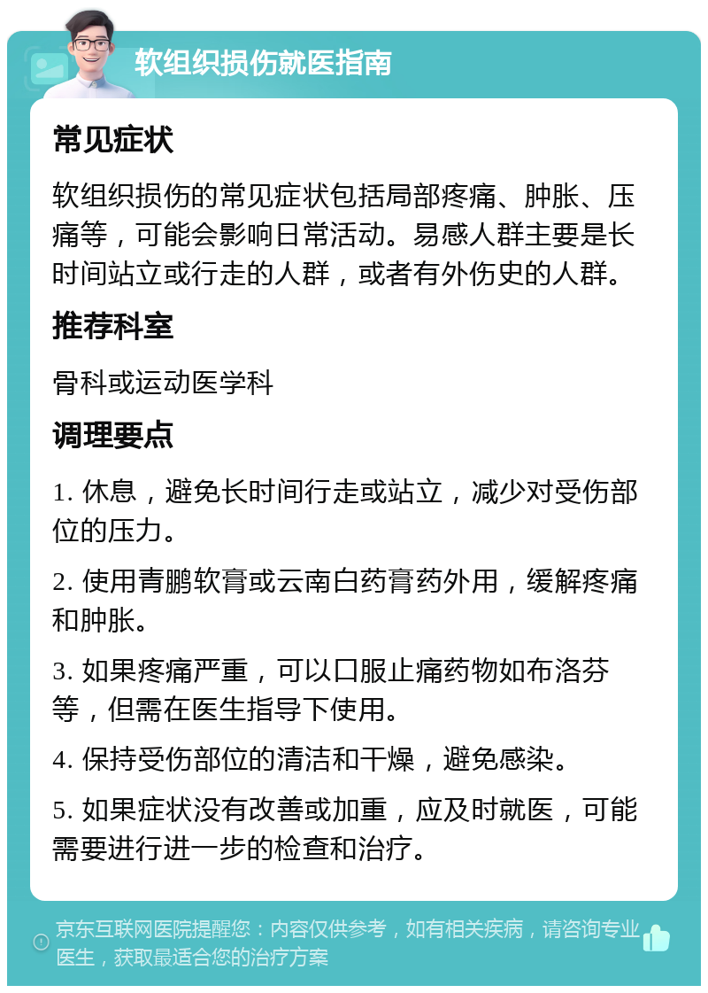 软组织损伤就医指南 常见症状 软组织损伤的常见症状包括局部疼痛、肿胀、压痛等，可能会影响日常活动。易感人群主要是长时间站立或行走的人群，或者有外伤史的人群。 推荐科室 骨科或运动医学科 调理要点 1. 休息，避免长时间行走或站立，减少对受伤部位的压力。 2. 使用青鹏软膏或云南白药膏药外用，缓解疼痛和肿胀。 3. 如果疼痛严重，可以口服止痛药物如布洛芬等，但需在医生指导下使用。 4. 保持受伤部位的清洁和干燥，避免感染。 5. 如果症状没有改善或加重，应及时就医，可能需要进行进一步的检查和治疗。