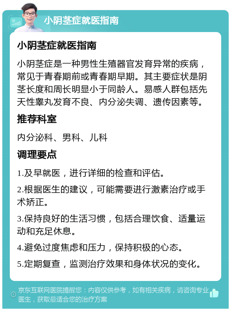 小阴茎症就医指南 小阴茎症就医指南 小阴茎症是一种男性生殖器官发育异常的疾病，常见于青春期前或青春期早期。其主要症状是阴茎长度和周长明显小于同龄人。易感人群包括先天性睾丸发育不良、内分泌失调、遗传因素等。 推荐科室 内分泌科、男科、儿科 调理要点 1.及早就医，进行详细的检查和评估。 2.根据医生的建议，可能需要进行激素治疗或手术矫正。 3.保持良好的生活习惯，包括合理饮食、适量运动和充足休息。 4.避免过度焦虑和压力，保持积极的心态。 5.定期复查，监测治疗效果和身体状况的变化。