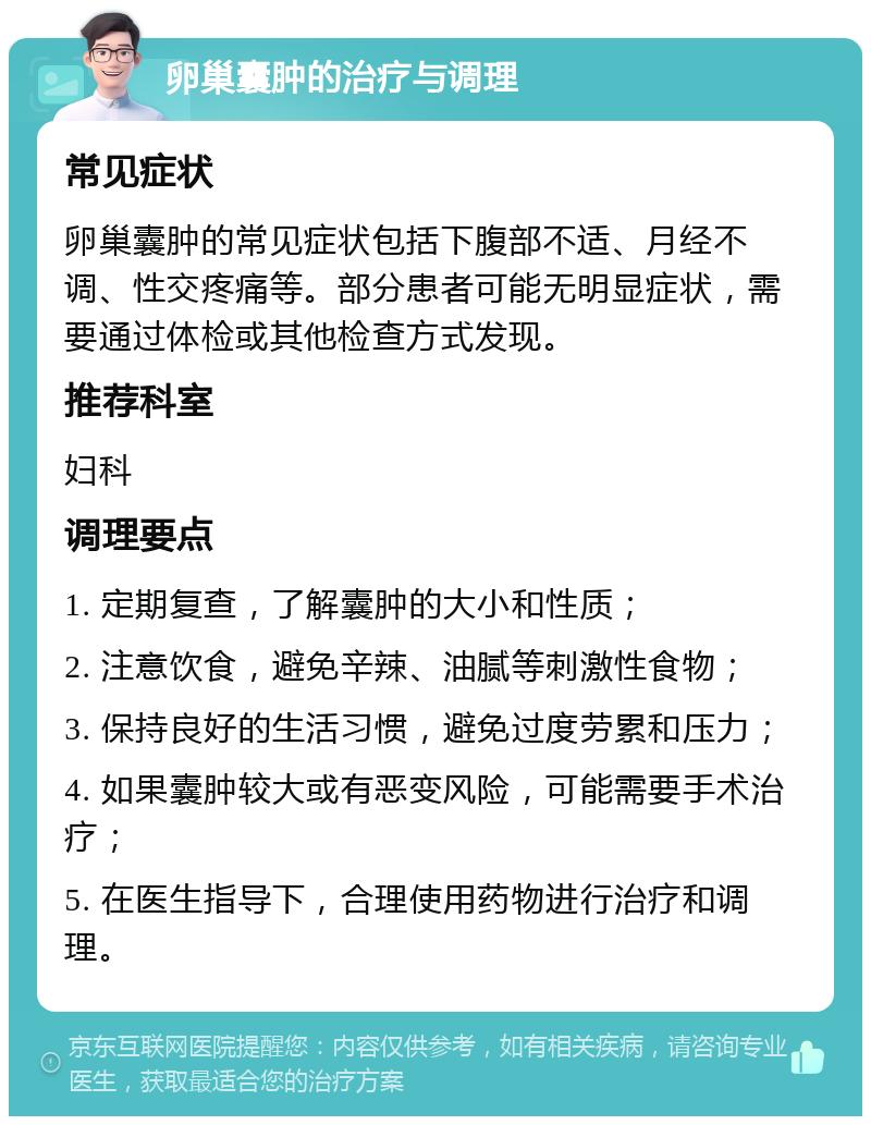 卵巢囊肿的治疗与调理 常见症状 卵巢囊肿的常见症状包括下腹部不适、月经不调、性交疼痛等。部分患者可能无明显症状，需要通过体检或其他检查方式发现。 推荐科室 妇科 调理要点 1. 定期复查，了解囊肿的大小和性质； 2. 注意饮食，避免辛辣、油腻等刺激性食物； 3. 保持良好的生活习惯，避免过度劳累和压力； 4. 如果囊肿较大或有恶变风险，可能需要手术治疗； 5. 在医生指导下，合理使用药物进行治疗和调理。