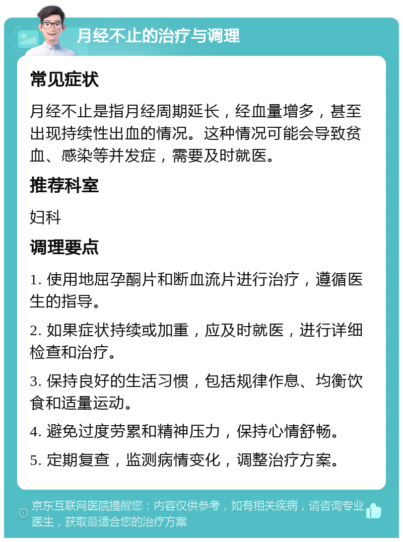 月经不止的治疗与调理 常见症状 月经不止是指月经周期延长，经血量增多，甚至出现持续性出血的情况。这种情况可能会导致贫血、感染等并发症，需要及时就医。 推荐科室 妇科 调理要点 1. 使用地屈孕酮片和断血流片进行治疗，遵循医生的指导。 2. 如果症状持续或加重，应及时就医，进行详细检查和治疗。 3. 保持良好的生活习惯，包括规律作息、均衡饮食和适量运动。 4. 避免过度劳累和精神压力，保持心情舒畅。 5. 定期复查，监测病情变化，调整治疗方案。