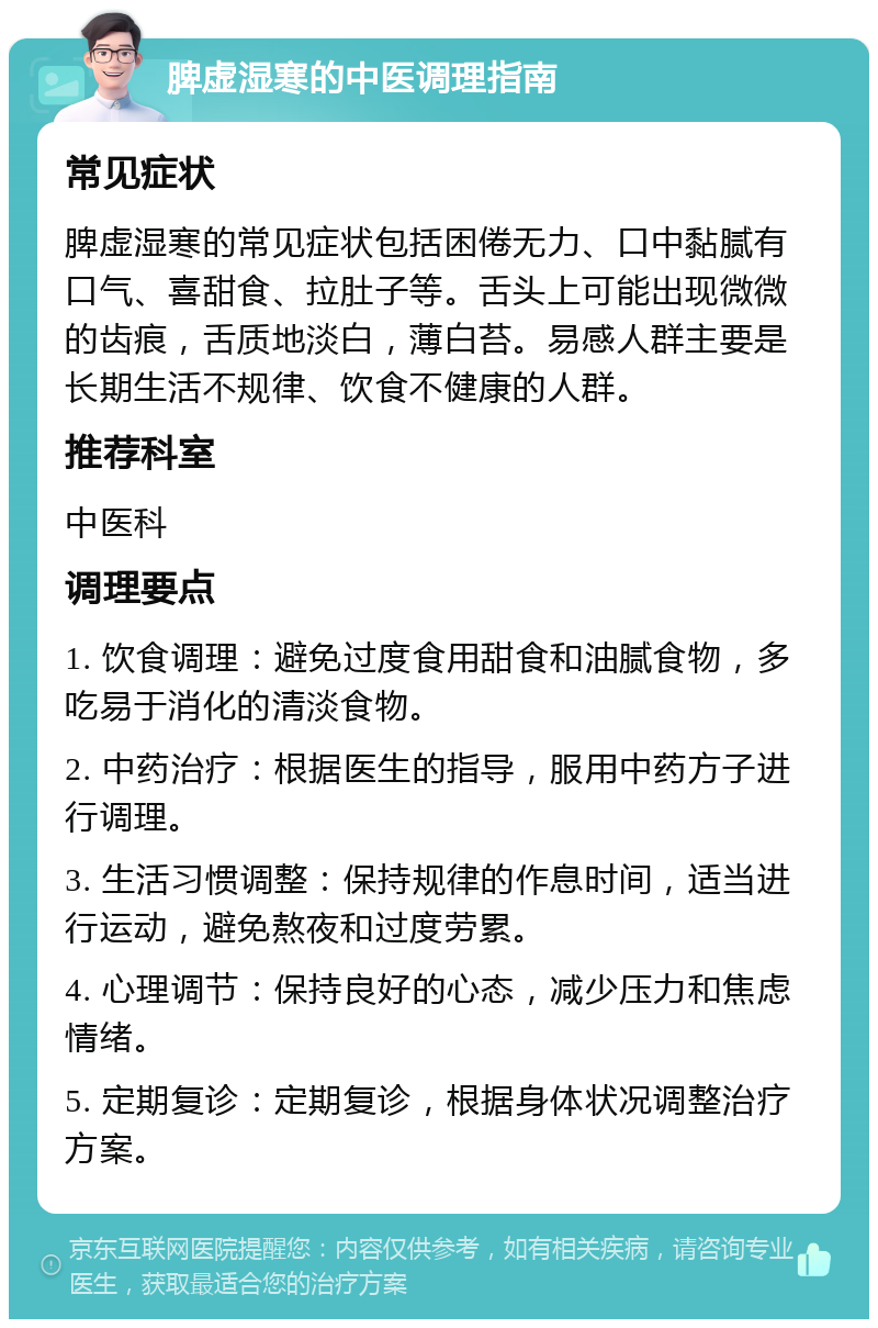 脾虚湿寒的中医调理指南 常见症状 脾虚湿寒的常见症状包括困倦无力、口中黏腻有口气、喜甜食、拉肚子等。舌头上可能出现微微的齿痕，舌质地淡白，薄白苔。易感人群主要是长期生活不规律、饮食不健康的人群。 推荐科室 中医科 调理要点 1. 饮食调理：避免过度食用甜食和油腻食物，多吃易于消化的清淡食物。 2. 中药治疗：根据医生的指导，服用中药方子进行调理。 3. 生活习惯调整：保持规律的作息时间，适当进行运动，避免熬夜和过度劳累。 4. 心理调节：保持良好的心态，减少压力和焦虑情绪。 5. 定期复诊：定期复诊，根据身体状况调整治疗方案。