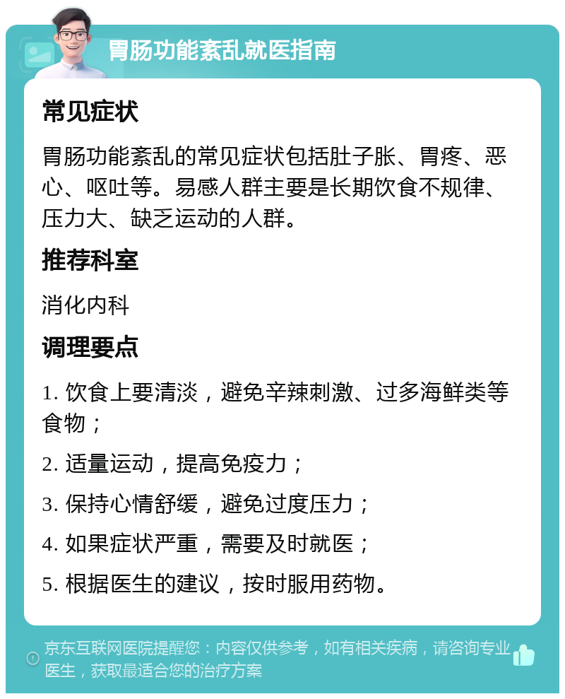 胃肠功能紊乱就医指南 常见症状 胃肠功能紊乱的常见症状包括肚子胀、胃疼、恶心、呕吐等。易感人群主要是长期饮食不规律、压力大、缺乏运动的人群。 推荐科室 消化内科 调理要点 1. 饮食上要清淡，避免辛辣刺激、过多海鲜类等食物； 2. 适量运动，提高免疫力； 3. 保持心情舒缓，避免过度压力； 4. 如果症状严重，需要及时就医； 5. 根据医生的建议，按时服用药物。