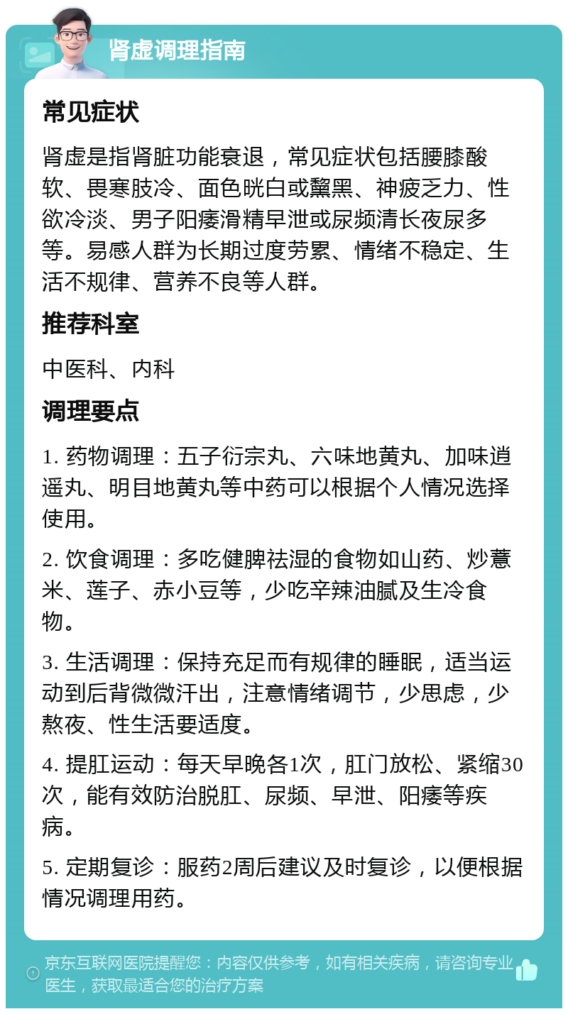 肾虚调理指南 常见症状 肾虚是指肾脏功能衰退，常见症状包括腰膝酸软、畏寒肢冷、面色晄白或黧黑、神疲乏力、性欲冷淡、男子阳痿滑精早泄或尿频清长夜尿多等。易感人群为长期过度劳累、情绪不稳定、生活不规律、营养不良等人群。 推荐科室 中医科、内科 调理要点 1. 药物调理：五子衍宗丸、六味地黄丸、加味逍遥丸、明目地黄丸等中药可以根据个人情况选择使用。 2. 饮食调理：多吃健脾祛湿的食物如山药、炒薏米、莲子、赤小豆等，少吃辛辣油腻及生冷食物。 3. 生活调理：保持充足而有规律的睡眠，适当运动到后背微微汗出，注意情绪调节，少思虑，少熬夜、性生活要适度。 4. 提肛运动：每天早晚各1次，肛门放松、紧缩30次，能有效防治脱肛、尿频、早泄、阳痿等疾病。 5. 定期复诊：服药2周后建议及时复诊，以便根据情况调理用药。