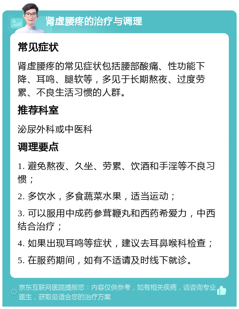 肾虚腰疼的治疗与调理 常见症状 肾虚腰疼的常见症状包括腰部酸痛、性功能下降、耳鸣、腿软等，多见于长期熬夜、过度劳累、不良生活习惯的人群。 推荐科室 泌尿外科或中医科 调理要点 1. 避免熬夜、久坐、劳累、饮酒和手淫等不良习惯； 2. 多饮水，多食蔬菜水果，适当运动； 3. 可以服用中成药参茸鞭丸和西药希爱力，中西结合治疗； 4. 如果出现耳鸣等症状，建议去耳鼻喉科检查； 5. 在服药期间，如有不适请及时线下就诊。