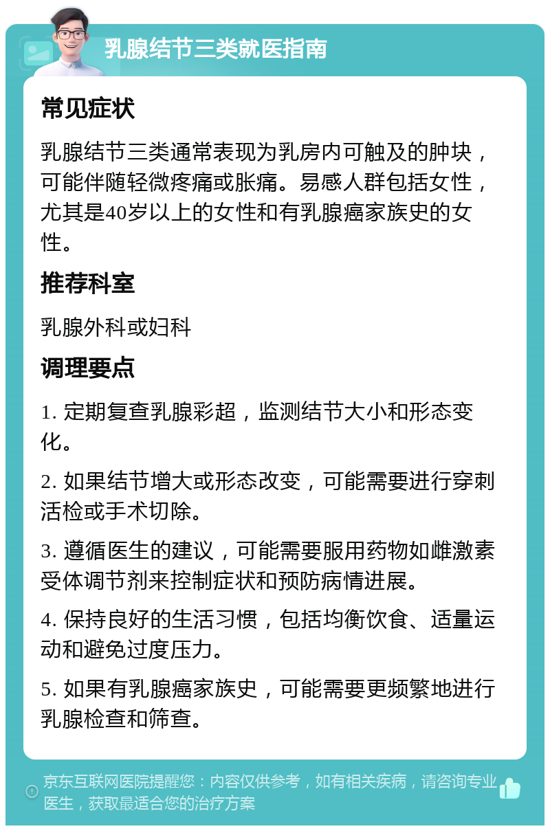 乳腺结节三类就医指南 常见症状 乳腺结节三类通常表现为乳房内可触及的肿块，可能伴随轻微疼痛或胀痛。易感人群包括女性，尤其是40岁以上的女性和有乳腺癌家族史的女性。 推荐科室 乳腺外科或妇科 调理要点 1. 定期复查乳腺彩超，监测结节大小和形态变化。 2. 如果结节增大或形态改变，可能需要进行穿刺活检或手术切除。 3. 遵循医生的建议，可能需要服用药物如雌激素受体调节剂来控制症状和预防病情进展。 4. 保持良好的生活习惯，包括均衡饮食、适量运动和避免过度压力。 5. 如果有乳腺癌家族史，可能需要更频繁地进行乳腺检查和筛查。