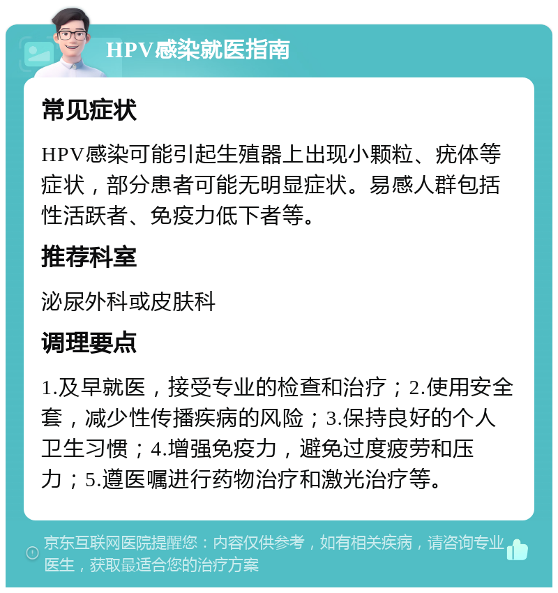 HPV感染就医指南 常见症状 HPV感染可能引起生殖器上出现小颗粒、疣体等症状，部分患者可能无明显症状。易感人群包括性活跃者、免疫力低下者等。 推荐科室 泌尿外科或皮肤科 调理要点 1.及早就医，接受专业的检查和治疗；2.使用安全套，减少性传播疾病的风险；3.保持良好的个人卫生习惯；4.增强免疫力，避免过度疲劳和压力；5.遵医嘱进行药物治疗和激光治疗等。