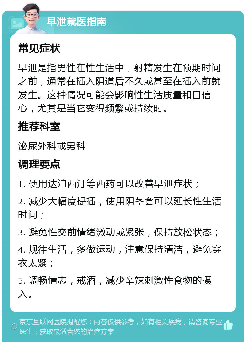 早泄就医指南 常见症状 早泄是指男性在性生活中，射精发生在预期时间之前，通常在插入阴道后不久或甚至在插入前就发生。这种情况可能会影响性生活质量和自信心，尤其是当它变得频繁或持续时。 推荐科室 泌尿外科或男科 调理要点 1. 使用达泊西汀等西药可以改善早泄症状； 2. 减少大幅度提插，使用阴茎套可以延长性生活时间； 3. 避免性交前情绪激动或紧张，保持放松状态； 4. 规律生活，多做运动，注意保持清洁，避免穿衣太紧； 5. 调畅情志，戒酒，减少辛辣刺激性食物的摄入。