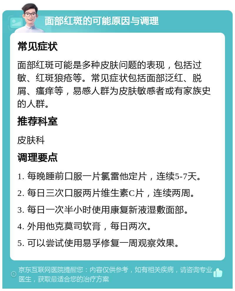 面部红斑的可能原因与调理 常见症状 面部红斑可能是多种皮肤问题的表现，包括过敏、红斑狼疮等。常见症状包括面部泛红、脱屑、瘙痒等，易感人群为皮肤敏感者或有家族史的人群。 推荐科室 皮肤科 调理要点 1. 每晚睡前口服一片氯雷他定片，连续5-7天。 2. 每日三次口服两片维生素C片，连续两周。 3. 每日一次半小时使用康复新液湿敷面部。 4. 外用他克莫司软膏，每日两次。 5. 可以尝试使用易孚修复一周观察效果。