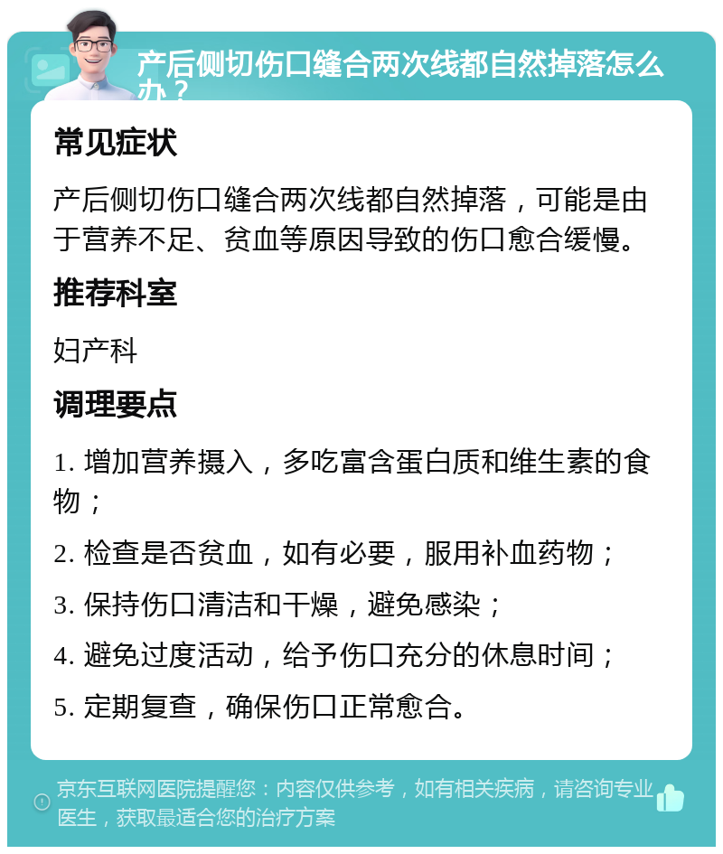 产后侧切伤口缝合两次线都自然掉落怎么办？ 常见症状 产后侧切伤口缝合两次线都自然掉落，可能是由于营养不足、贫血等原因导致的伤口愈合缓慢。 推荐科室 妇产科 调理要点 1. 增加营养摄入，多吃富含蛋白质和维生素的食物； 2. 检查是否贫血，如有必要，服用补血药物； 3. 保持伤口清洁和干燥，避免感染； 4. 避免过度活动，给予伤口充分的休息时间； 5. 定期复查，确保伤口正常愈合。