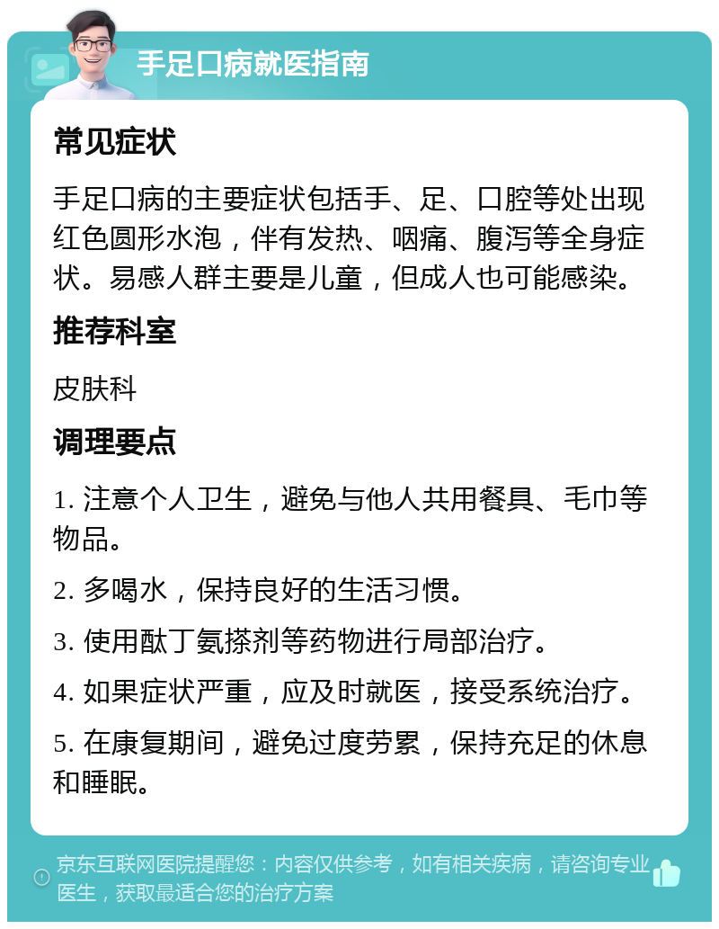 手足口病就医指南 常见症状 手足口病的主要症状包括手、足、口腔等处出现红色圆形水泡，伴有发热、咽痛、腹泻等全身症状。易感人群主要是儿童，但成人也可能感染。 推荐科室 皮肤科 调理要点 1. 注意个人卫生，避免与他人共用餐具、毛巾等物品。 2. 多喝水，保持良好的生活习惯。 3. 使用酞丁氨搽剂等药物进行局部治疗。 4. 如果症状严重，应及时就医，接受系统治疗。 5. 在康复期间，避免过度劳累，保持充足的休息和睡眠。