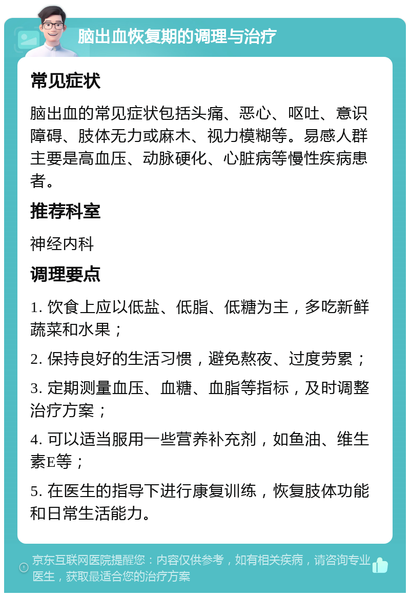 脑出血恢复期的调理与治疗 常见症状 脑出血的常见症状包括头痛、恶心、呕吐、意识障碍、肢体无力或麻木、视力模糊等。易感人群主要是高血压、动脉硬化、心脏病等慢性疾病患者。 推荐科室 神经内科 调理要点 1. 饮食上应以低盐、低脂、低糖为主，多吃新鲜蔬菜和水果； 2. 保持良好的生活习惯，避免熬夜、过度劳累； 3. 定期测量血压、血糖、血脂等指标，及时调整治疗方案； 4. 可以适当服用一些营养补充剂，如鱼油、维生素E等； 5. 在医生的指导下进行康复训练，恢复肢体功能和日常生活能力。