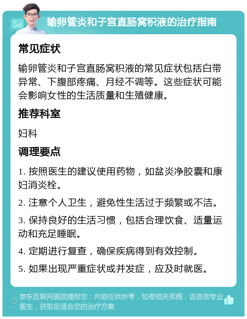 输卵管炎和子宫直肠窝积液的治疗指南 常见症状 输卵管炎和子宫直肠窝积液的常见症状包括白带异常、下腹部疼痛、月经不调等。这些症状可能会影响女性的生活质量和生殖健康。 推荐科室 妇科 调理要点 1. 按照医生的建议使用药物，如盆炎净胶囊和康妇消炎栓。 2. 注意个人卫生，避免性生活过于频繁或不洁。 3. 保持良好的生活习惯，包括合理饮食、适量运动和充足睡眠。 4. 定期进行复查，确保疾病得到有效控制。 5. 如果出现严重症状或并发症，应及时就医。