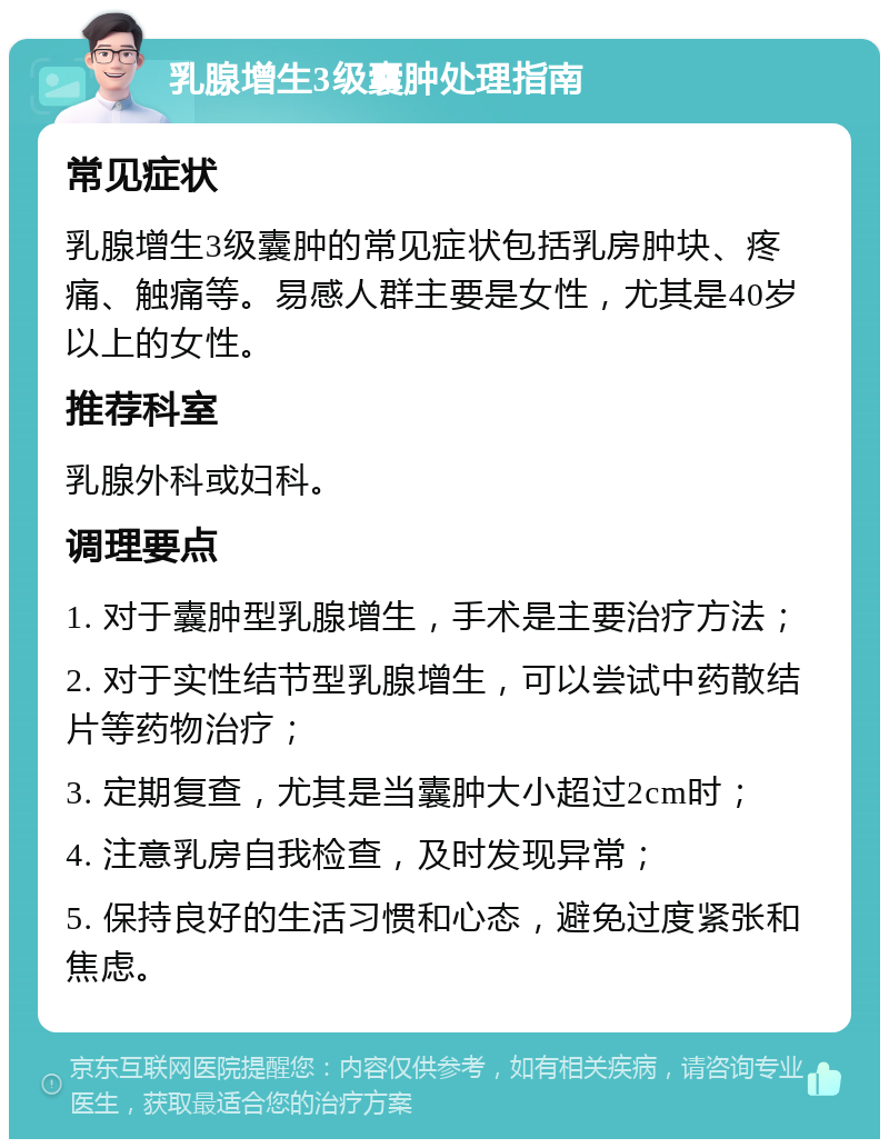 乳腺增生3级囊肿处理指南 常见症状 乳腺增生3级囊肿的常见症状包括乳房肿块、疼痛、触痛等。易感人群主要是女性，尤其是40岁以上的女性。 推荐科室 乳腺外科或妇科。 调理要点 1. 对于囊肿型乳腺增生，手术是主要治疗方法； 2. 对于实性结节型乳腺增生，可以尝试中药散结片等药物治疗； 3. 定期复查，尤其是当囊肿大小超过2cm时； 4. 注意乳房自我检查，及时发现异常； 5. 保持良好的生活习惯和心态，避免过度紧张和焦虑。