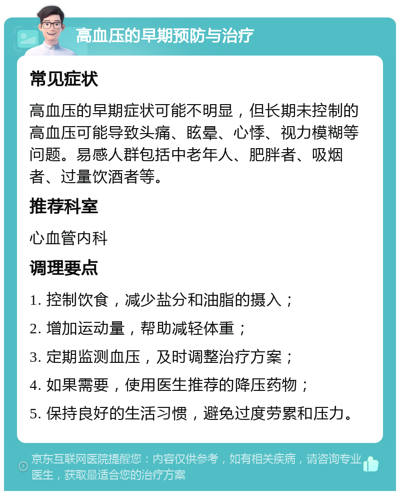 高血压的早期预防与治疗 常见症状 高血压的早期症状可能不明显，但长期未控制的高血压可能导致头痛、眩晕、心悸、视力模糊等问题。易感人群包括中老年人、肥胖者、吸烟者、过量饮酒者等。 推荐科室 心血管内科 调理要点 1. 控制饮食，减少盐分和油脂的摄入； 2. 增加运动量，帮助减轻体重； 3. 定期监测血压，及时调整治疗方案； 4. 如果需要，使用医生推荐的降压药物； 5. 保持良好的生活习惯，避免过度劳累和压力。