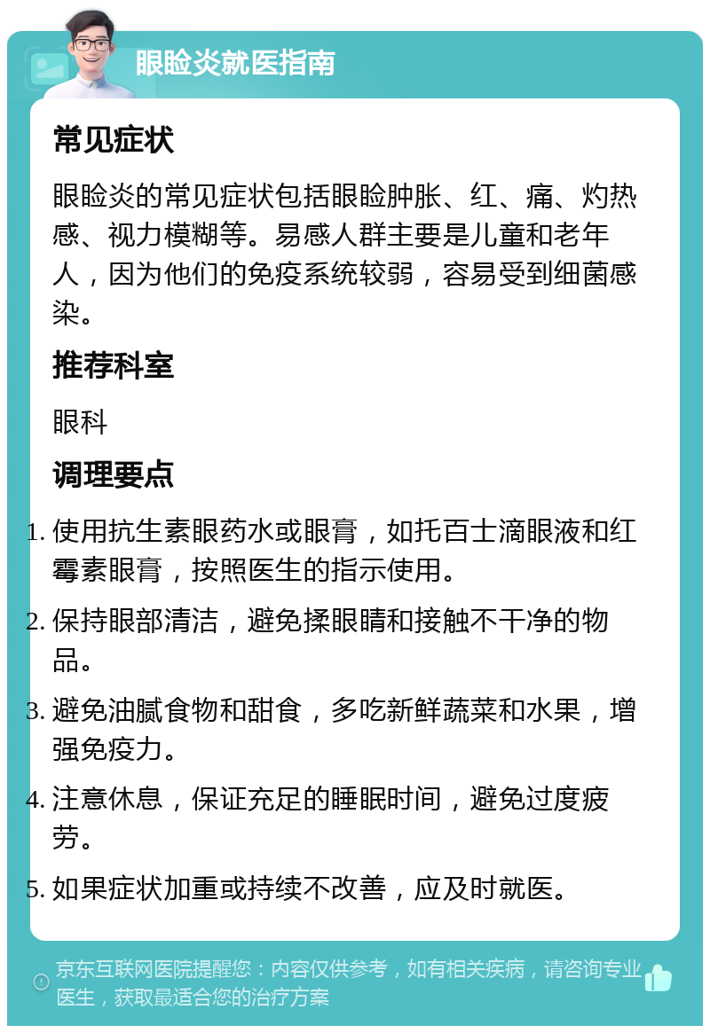 眼睑炎就医指南 常见症状 眼睑炎的常见症状包括眼睑肿胀、红、痛、灼热感、视力模糊等。易感人群主要是儿童和老年人，因为他们的免疫系统较弱，容易受到细菌感染。 推荐科室 眼科 调理要点 使用抗生素眼药水或眼膏，如托百士滴眼液和红霉素眼膏，按照医生的指示使用。 保持眼部清洁，避免揉眼睛和接触不干净的物品。 避免油腻食物和甜食，多吃新鲜蔬菜和水果，增强免疫力。 注意休息，保证充足的睡眠时间，避免过度疲劳。 如果症状加重或持续不改善，应及时就医。