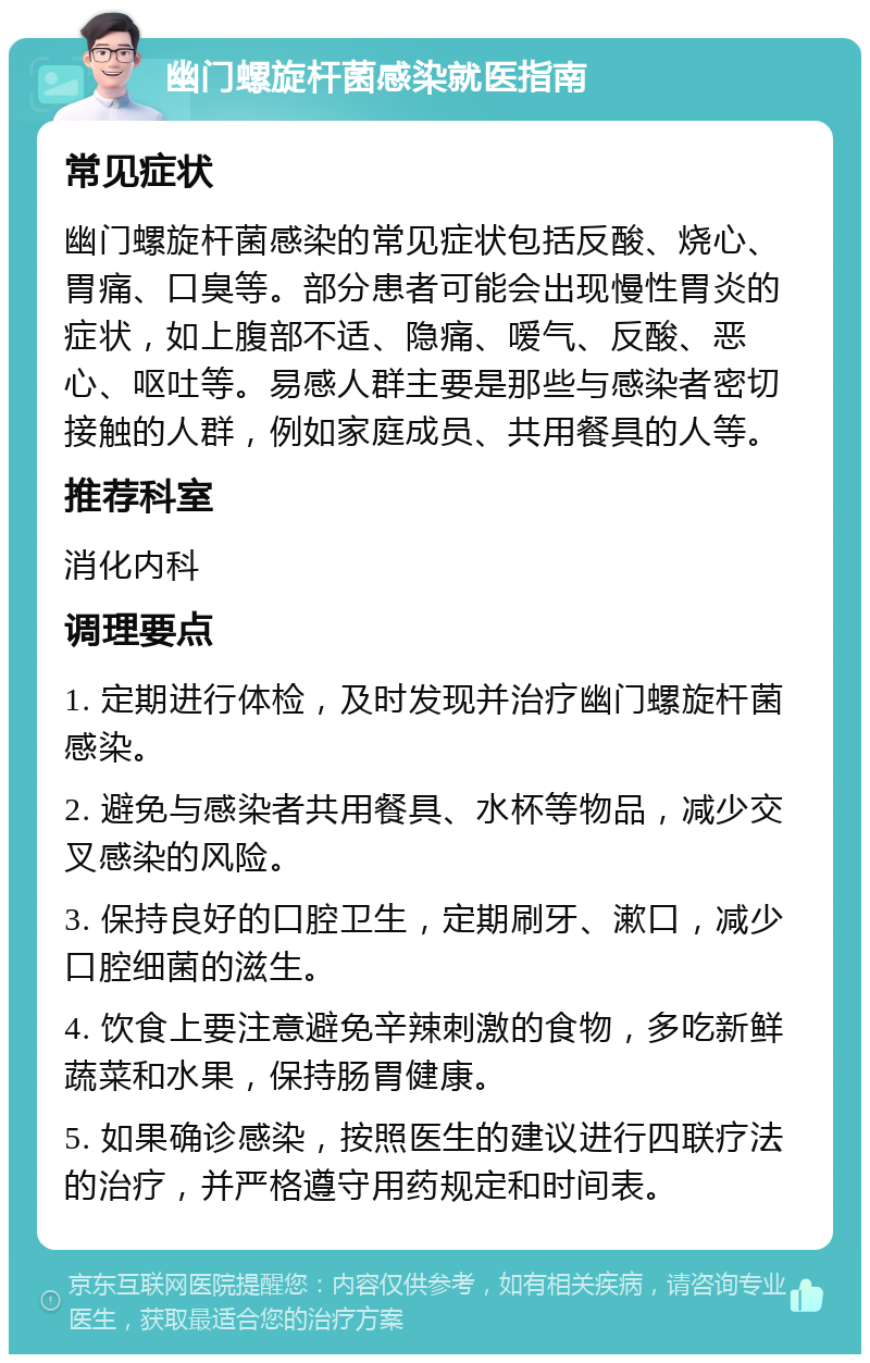 幽门螺旋杆菌感染就医指南 常见症状 幽门螺旋杆菌感染的常见症状包括反酸、烧心、胃痛、口臭等。部分患者可能会出现慢性胃炎的症状，如上腹部不适、隐痛、嗳气、反酸、恶心、呕吐等。易感人群主要是那些与感染者密切接触的人群，例如家庭成员、共用餐具的人等。 推荐科室 消化内科 调理要点 1. 定期进行体检，及时发现并治疗幽门螺旋杆菌感染。 2. 避免与感染者共用餐具、水杯等物品，减少交叉感染的风险。 3. 保持良好的口腔卫生，定期刷牙、漱口，减少口腔细菌的滋生。 4. 饮食上要注意避免辛辣刺激的食物，多吃新鲜蔬菜和水果，保持肠胃健康。 5. 如果确诊感染，按照医生的建议进行四联疗法的治疗，并严格遵守用药规定和时间表。