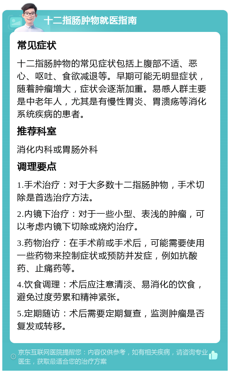 十二指肠肿物就医指南 常见症状 十二指肠肿物的常见症状包括上腹部不适、恶心、呕吐、食欲减退等。早期可能无明显症状，随着肿瘤增大，症状会逐渐加重。易感人群主要是中老年人，尤其是有慢性胃炎、胃溃疡等消化系统疾病的患者。 推荐科室 消化内科或胃肠外科 调理要点 1.手术治疗：对于大多数十二指肠肿物，手术切除是首选治疗方法。 2.内镜下治疗：对于一些小型、表浅的肿瘤，可以考虑内镜下切除或烧灼治疗。 3.药物治疗：在手术前或手术后，可能需要使用一些药物来控制症状或预防并发症，例如抗酸药、止痛药等。 4.饮食调理：术后应注意清淡、易消化的饮食，避免过度劳累和精神紧张。 5.定期随访：术后需要定期复查，监测肿瘤是否复发或转移。