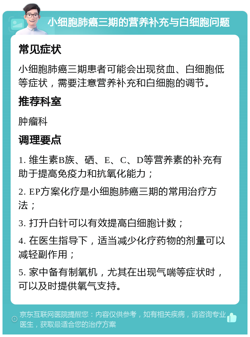 小细胞肺癌三期的营养补充与白细胞问题 常见症状 小细胞肺癌三期患者可能会出现贫血、白细胞低等症状，需要注意营养补充和白细胞的调节。 推荐科室 肿瘤科 调理要点 1. 维生素B族、硒、E、C、D等营养素的补充有助于提高免疫力和抗氧化能力； 2. EP方案化疗是小细胞肺癌三期的常用治疗方法； 3. 打升白针可以有效提高白细胞计数； 4. 在医生指导下，适当减少化疗药物的剂量可以减轻副作用； 5. 家中备有制氧机，尤其在出现气喘等症状时，可以及时提供氧气支持。