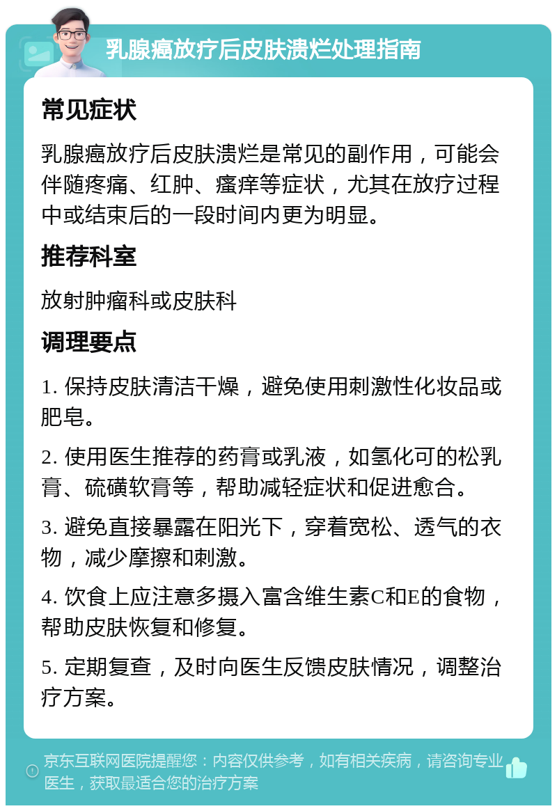 乳腺癌放疗后皮肤溃烂处理指南 常见症状 乳腺癌放疗后皮肤溃烂是常见的副作用，可能会伴随疼痛、红肿、瘙痒等症状，尤其在放疗过程中或结束后的一段时间内更为明显。 推荐科室 放射肿瘤科或皮肤科 调理要点 1. 保持皮肤清洁干燥，避免使用刺激性化妆品或肥皂。 2. 使用医生推荐的药膏或乳液，如氢化可的松乳膏、硫磺软膏等，帮助减轻症状和促进愈合。 3. 避免直接暴露在阳光下，穿着宽松、透气的衣物，减少摩擦和刺激。 4. 饮食上应注意多摄入富含维生素C和E的食物，帮助皮肤恢复和修复。 5. 定期复查，及时向医生反馈皮肤情况，调整治疗方案。