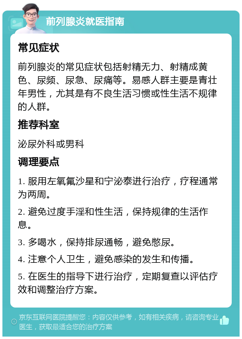 前列腺炎就医指南 常见症状 前列腺炎的常见症状包括射精无力、射精成黄色、尿频、尿急、尿痛等。易感人群主要是青壮年男性，尤其是有不良生活习惯或性生活不规律的人群。 推荐科室 泌尿外科或男科 调理要点 1. 服用左氧氟沙星和宁泌泰进行治疗，疗程通常为两周。 2. 避免过度手淫和性生活，保持规律的生活作息。 3. 多喝水，保持排尿通畅，避免憋尿。 4. 注意个人卫生，避免感染的发生和传播。 5. 在医生的指导下进行治疗，定期复查以评估疗效和调整治疗方案。