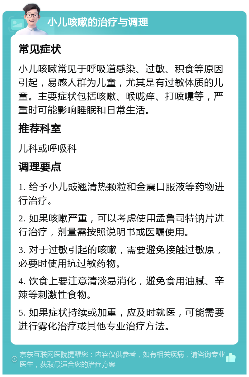 小儿咳嗽的治疗与调理 常见症状 小儿咳嗽常见于呼吸道感染、过敏、积食等原因引起，易感人群为儿童，尤其是有过敏体质的儿童。主要症状包括咳嗽、喉咙痒、打喷嚏等，严重时可能影响睡眠和日常生活。 推荐科室 儿科或呼吸科 调理要点 1. 给予小儿豉翘清热颗粒和金震口服液等药物进行治疗。 2. 如果咳嗽严重，可以考虑使用孟鲁司特钠片进行治疗，剂量需按照说明书或医嘱使用。 3. 对于过敏引起的咳嗽，需要避免接触过敏原，必要时使用抗过敏药物。 4. 饮食上要注意清淡易消化，避免食用油腻、辛辣等刺激性食物。 5. 如果症状持续或加重，应及时就医，可能需要进行雾化治疗或其他专业治疗方法。