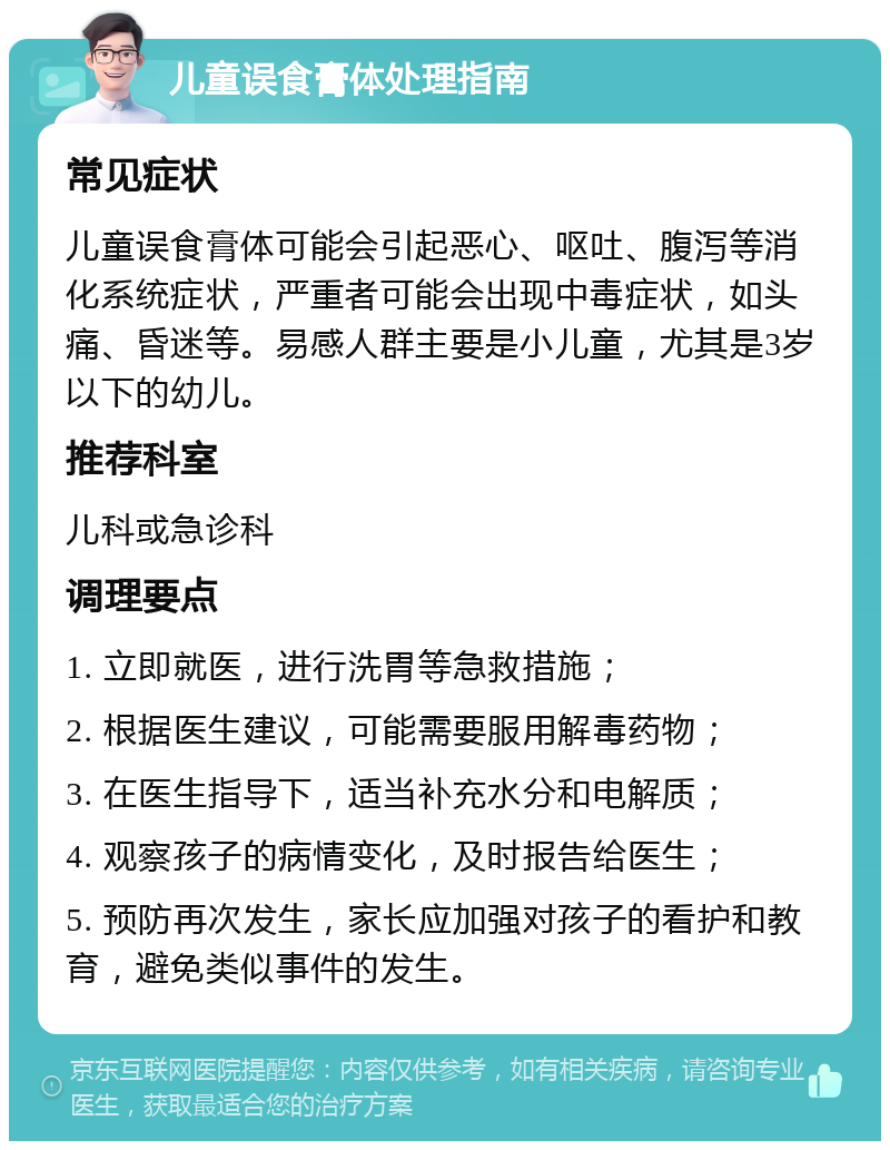 儿童误食膏体处理指南 常见症状 儿童误食膏体可能会引起恶心、呕吐、腹泻等消化系统症状，严重者可能会出现中毒症状，如头痛、昏迷等。易感人群主要是小儿童，尤其是3岁以下的幼儿。 推荐科室 儿科或急诊科 调理要点 1. 立即就医，进行洗胃等急救措施； 2. 根据医生建议，可能需要服用解毒药物； 3. 在医生指导下，适当补充水分和电解质； 4. 观察孩子的病情变化，及时报告给医生； 5. 预防再次发生，家长应加强对孩子的看护和教育，避免类似事件的发生。