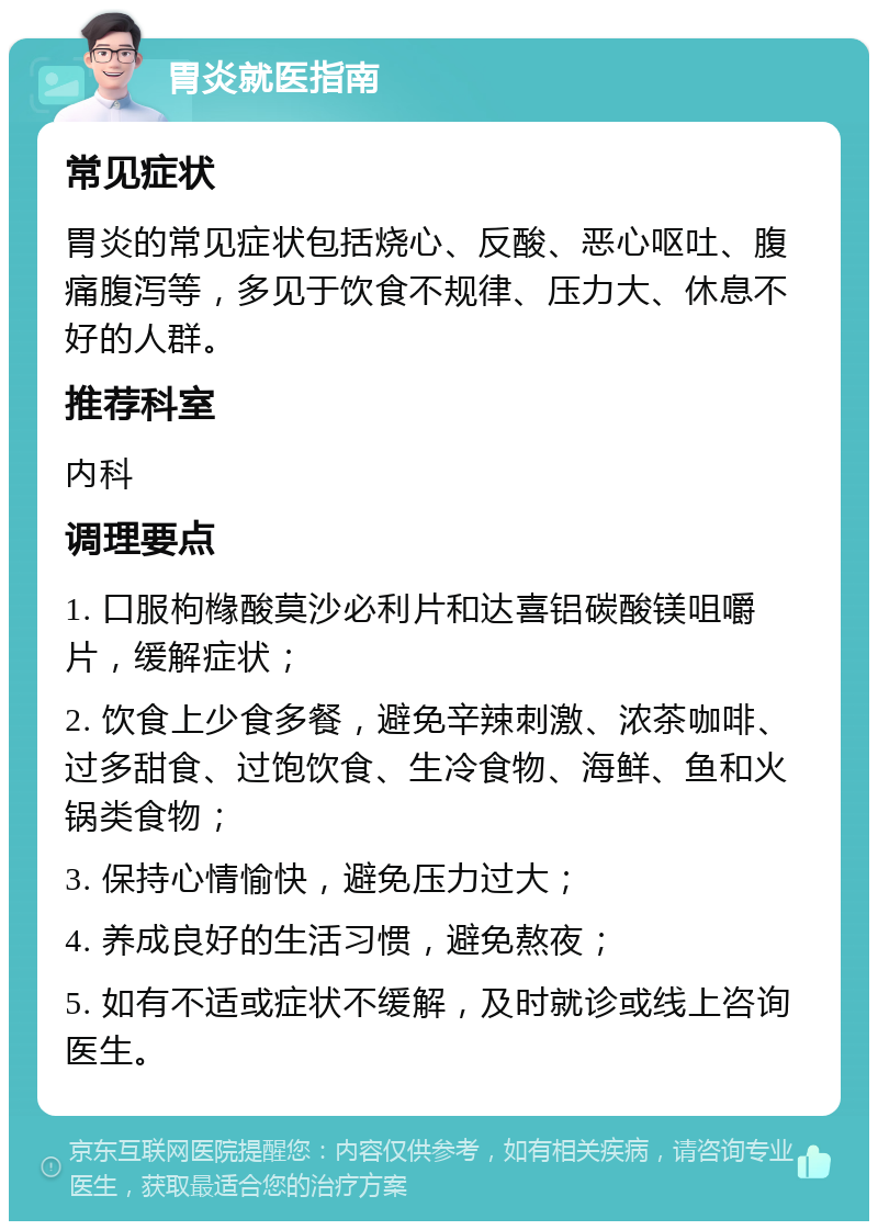 胃炎就医指南 常见症状 胃炎的常见症状包括烧心、反酸、恶心呕吐、腹痛腹泻等，多见于饮食不规律、压力大、休息不好的人群。 推荐科室 内科 调理要点 1. 口服枸橼酸莫沙必利片和达喜铝碳酸镁咀嚼片，缓解症状； 2. 饮食上少食多餐，避免辛辣刺激、浓茶咖啡、过多甜食、过饱饮食、生冷食物、海鲜、鱼和火锅类食物； 3. 保持心情愉快，避免压力过大； 4. 养成良好的生活习惯，避免熬夜； 5. 如有不适或症状不缓解，及时就诊或线上咨询医生。