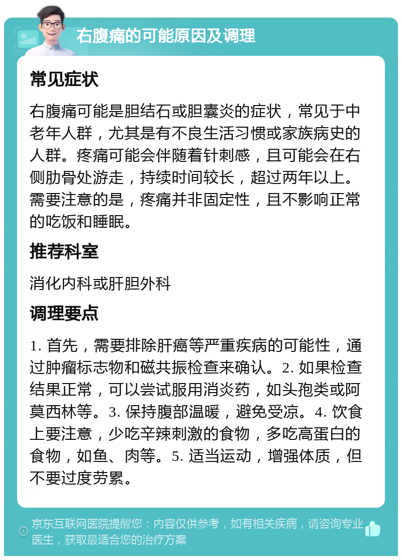 右腹痛的可能原因及调理 常见症状 右腹痛可能是胆结石或胆囊炎的症状，常见于中老年人群，尤其是有不良生活习惯或家族病史的人群。疼痛可能会伴随着针刺感，且可能会在右侧肋骨处游走，持续时间较长，超过两年以上。需要注意的是，疼痛并非固定性，且不影响正常的吃饭和睡眠。 推荐科室 消化内科或肝胆外科 调理要点 1. 首先，需要排除肝癌等严重疾病的可能性，通过肿瘤标志物和磁共振检查来确认。2. 如果检查结果正常，可以尝试服用消炎药，如头孢类或阿莫西林等。3. 保持腹部温暖，避免受凉。4. 饮食上要注意，少吃辛辣刺激的食物，多吃高蛋白的食物，如鱼、肉等。5. 适当运动，增强体质，但不要过度劳累。