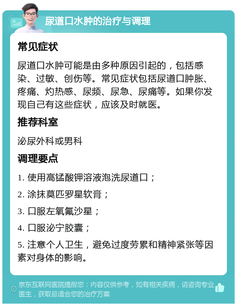 尿道口水肿的治疗与调理 常见症状 尿道口水肿可能是由多种原因引起的，包括感染、过敏、创伤等。常见症状包括尿道口肿胀、疼痛、灼热感、尿频、尿急、尿痛等。如果你发现自己有这些症状，应该及时就医。 推荐科室 泌尿外科或男科 调理要点 1. 使用高锰酸钾溶液泡洗尿道口； 2. 涂抹莫匹罗星软膏； 3. 口服左氧氟沙星； 4. 口服泌宁胶囊； 5. 注意个人卫生，避免过度劳累和精神紧张等因素对身体的影响。