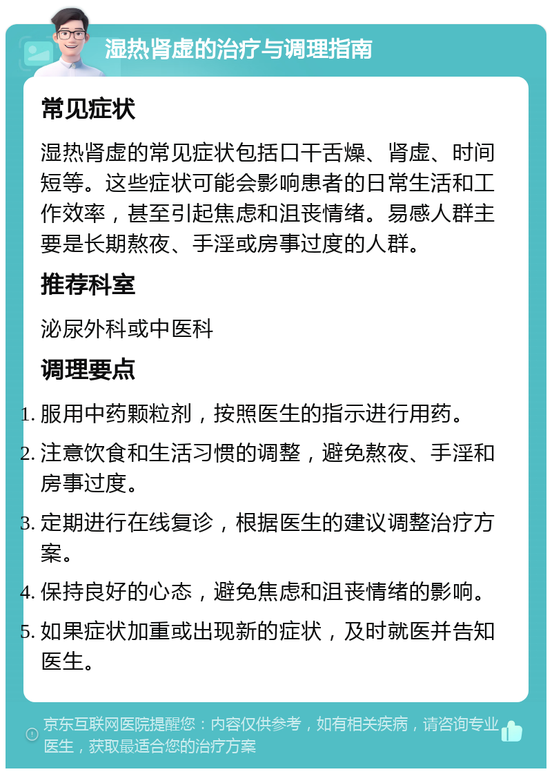 湿热肾虚的治疗与调理指南 常见症状 湿热肾虚的常见症状包括口干舌燥、肾虚、时间短等。这些症状可能会影响患者的日常生活和工作效率，甚至引起焦虑和沮丧情绪。易感人群主要是长期熬夜、手淫或房事过度的人群。 推荐科室 泌尿外科或中医科 调理要点 服用中药颗粒剂，按照医生的指示进行用药。 注意饮食和生活习惯的调整，避免熬夜、手淫和房事过度。 定期进行在线复诊，根据医生的建议调整治疗方案。 保持良好的心态，避免焦虑和沮丧情绪的影响。 如果症状加重或出现新的症状，及时就医并告知医生。