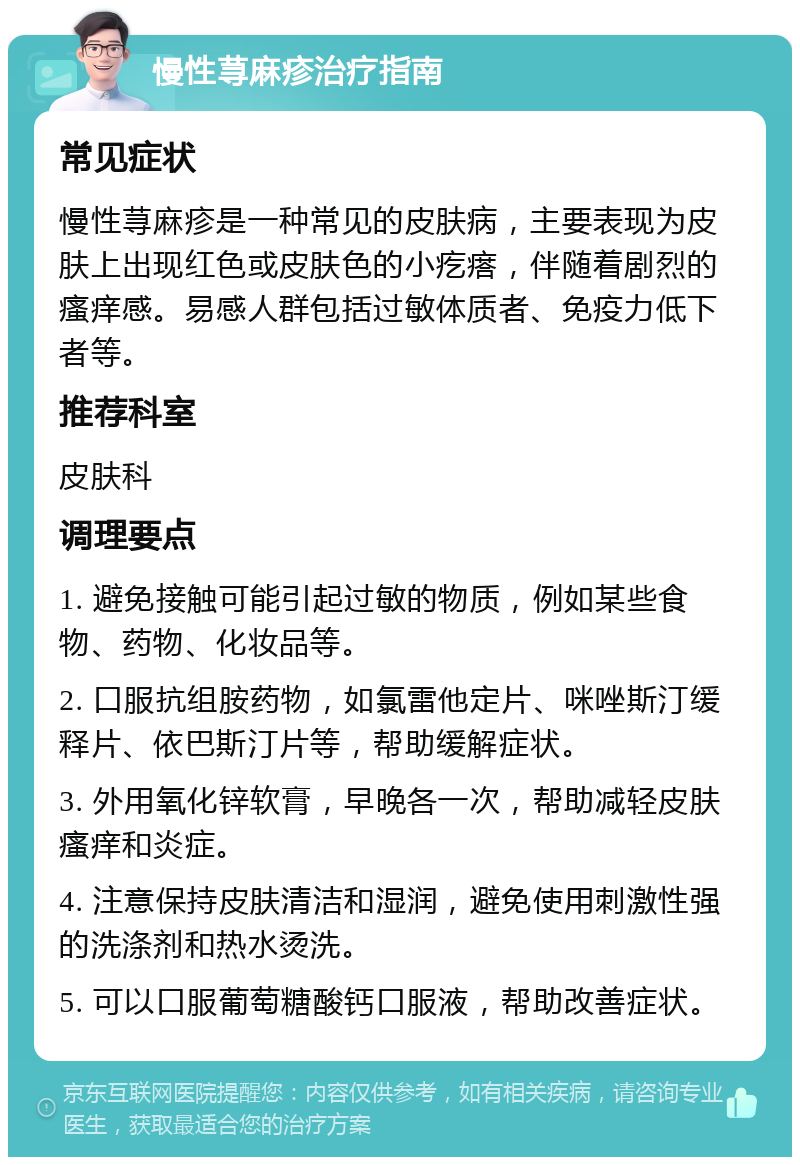 慢性荨麻疹治疗指南 常见症状 慢性荨麻疹是一种常见的皮肤病，主要表现为皮肤上出现红色或皮肤色的小疙瘩，伴随着剧烈的瘙痒感。易感人群包括过敏体质者、免疫力低下者等。 推荐科室 皮肤科 调理要点 1. 避免接触可能引起过敏的物质，例如某些食物、药物、化妆品等。 2. 口服抗组胺药物，如氯雷他定片、咪唑斯汀缓释片、依巴斯汀片等，帮助缓解症状。 3. 外用氧化锌软膏，早晚各一次，帮助减轻皮肤瘙痒和炎症。 4. 注意保持皮肤清洁和湿润，避免使用刺激性强的洗涤剂和热水烫洗。 5. 可以口服葡萄糖酸钙口服液，帮助改善症状。