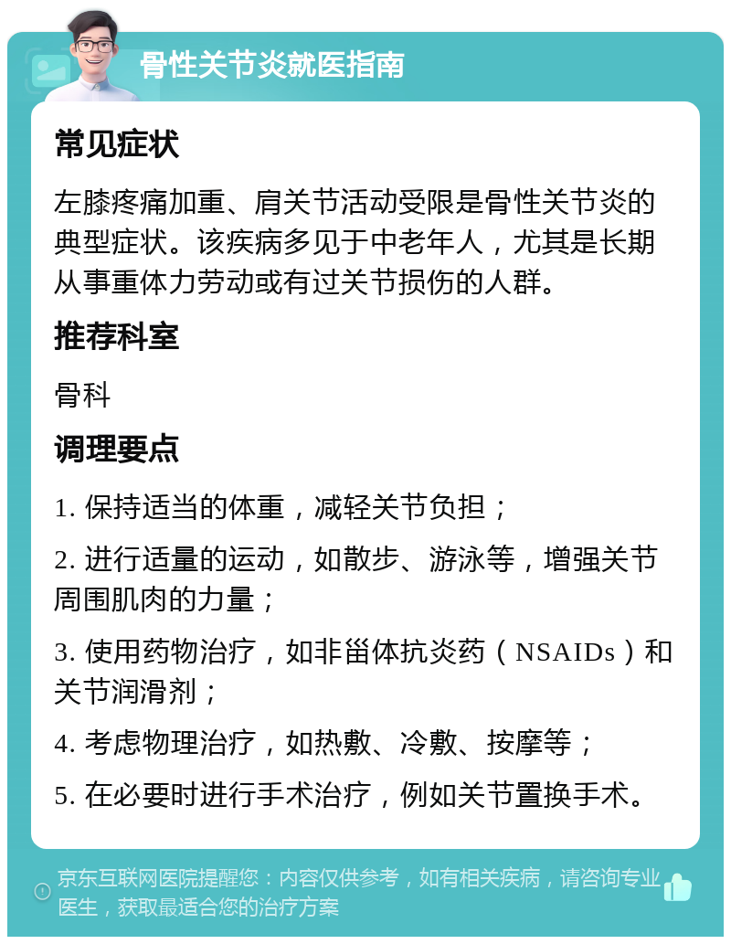 骨性关节炎就医指南 常见症状 左膝疼痛加重、肩关节活动受限是骨性关节炎的典型症状。该疾病多见于中老年人，尤其是长期从事重体力劳动或有过关节损伤的人群。 推荐科室 骨科 调理要点 1. 保持适当的体重，减轻关节负担； 2. 进行适量的运动，如散步、游泳等，增强关节周围肌肉的力量； 3. 使用药物治疗，如非甾体抗炎药（NSAIDs）和关节润滑剂； 4. 考虑物理治疗，如热敷、冷敷、按摩等； 5. 在必要时进行手术治疗，例如关节置换手术。