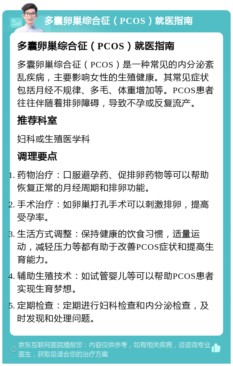 多囊卵巢综合征（PCOS）就医指南 多囊卵巢综合征（PCOS）就医指南 多囊卵巢综合征（PCOS）是一种常见的内分泌紊乱疾病，主要影响女性的生殖健康。其常见症状包括月经不规律、多毛、体重增加等。PCOS患者往往伴随着排卵障碍，导致不孕或反复流产。 推荐科室 妇科或生殖医学科 调理要点 药物治疗：口服避孕药、促排卵药物等可以帮助恢复正常的月经周期和排卵功能。 手术治疗：如卵巢打孔手术可以刺激排卵，提高受孕率。 生活方式调整：保持健康的饮食习惯，适量运动，减轻压力等都有助于改善PCOS症状和提高生育能力。 辅助生殖技术：如试管婴儿等可以帮助PCOS患者实现生育梦想。 定期检查：定期进行妇科检查和内分泌检查，及时发现和处理问题。