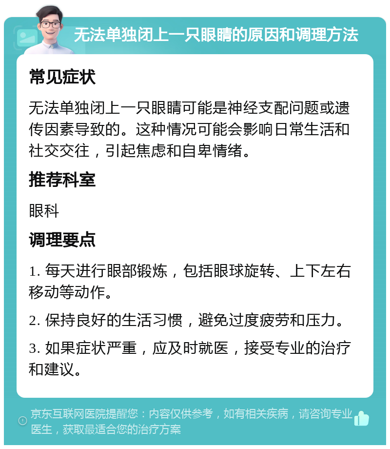 无法单独闭上一只眼睛的原因和调理方法 常见症状 无法单独闭上一只眼睛可能是神经支配问题或遗传因素导致的。这种情况可能会影响日常生活和社交交往，引起焦虑和自卑情绪。 推荐科室 眼科 调理要点 1. 每天进行眼部锻炼，包括眼球旋转、上下左右移动等动作。 2. 保持良好的生活习惯，避免过度疲劳和压力。 3. 如果症状严重，应及时就医，接受专业的治疗和建议。