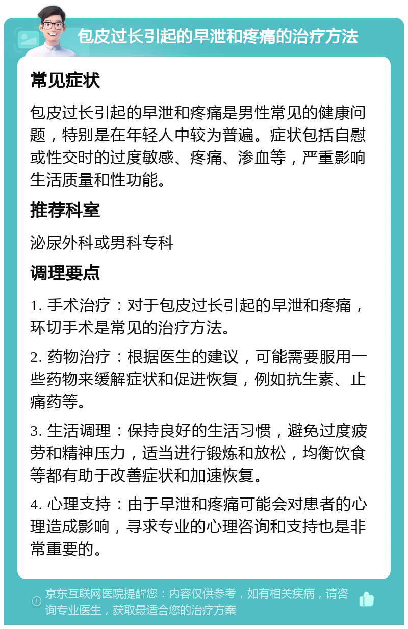 包皮过长引起的早泄和疼痛的治疗方法 常见症状 包皮过长引起的早泄和疼痛是男性常见的健康问题，特别是在年轻人中较为普遍。症状包括自慰或性交时的过度敏感、疼痛、渗血等，严重影响生活质量和性功能。 推荐科室 泌尿外科或男科专科 调理要点 1. 手术治疗：对于包皮过长引起的早泄和疼痛，环切手术是常见的治疗方法。 2. 药物治疗：根据医生的建议，可能需要服用一些药物来缓解症状和促进恢复，例如抗生素、止痛药等。 3. 生活调理：保持良好的生活习惯，避免过度疲劳和精神压力，适当进行锻炼和放松，均衡饮食等都有助于改善症状和加速恢复。 4. 心理支持：由于早泄和疼痛可能会对患者的心理造成影响，寻求专业的心理咨询和支持也是非常重要的。