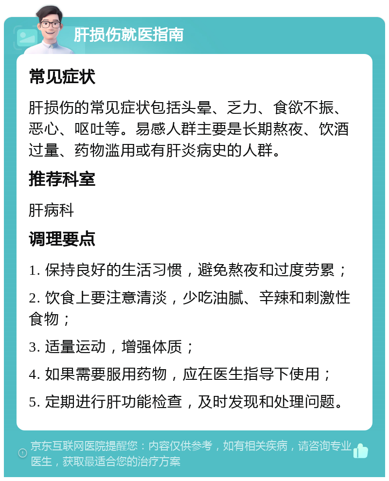 肝损伤就医指南 常见症状 肝损伤的常见症状包括头晕、乏力、食欲不振、恶心、呕吐等。易感人群主要是长期熬夜、饮酒过量、药物滥用或有肝炎病史的人群。 推荐科室 肝病科 调理要点 1. 保持良好的生活习惯，避免熬夜和过度劳累； 2. 饮食上要注意清淡，少吃油腻、辛辣和刺激性食物； 3. 适量运动，增强体质； 4. 如果需要服用药物，应在医生指导下使用； 5. 定期进行肝功能检查，及时发现和处理问题。