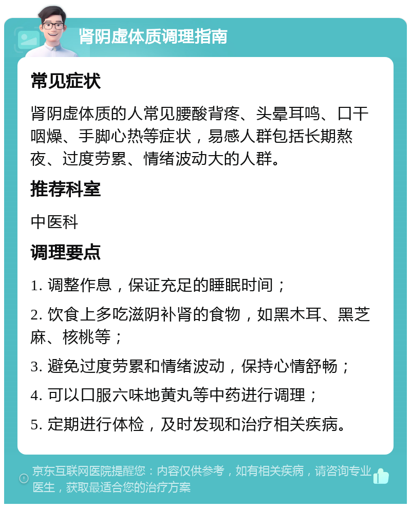 肾阴虚体质调理指南 常见症状 肾阴虚体质的人常见腰酸背疼、头晕耳鸣、口干咽燥、手脚心热等症状，易感人群包括长期熬夜、过度劳累、情绪波动大的人群。 推荐科室 中医科 调理要点 1. 调整作息，保证充足的睡眠时间； 2. 饮食上多吃滋阴补肾的食物，如黑木耳、黑芝麻、核桃等； 3. 避免过度劳累和情绪波动，保持心情舒畅； 4. 可以口服六味地黄丸等中药进行调理； 5. 定期进行体检，及时发现和治疗相关疾病。