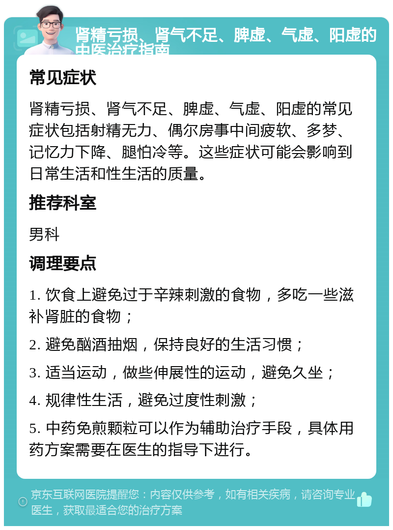 肾精亏损、肾气不足、脾虚、气虚、阳虚的中医治疗指南 常见症状 肾精亏损、肾气不足、脾虚、气虚、阳虚的常见症状包括射精无力、偶尔房事中间疲软、多梦、记忆力下降、腿怕冷等。这些症状可能会影响到日常生活和性生活的质量。 推荐科室 男科 调理要点 1. 饮食上避免过于辛辣刺激的食物，多吃一些滋补肾脏的食物； 2. 避免酗酒抽烟，保持良好的生活习惯； 3. 适当运动，做些伸展性的运动，避免久坐； 4. 规律性生活，避免过度性刺激； 5. 中药免煎颗粒可以作为辅助治疗手段，具体用药方案需要在医生的指导下进行。