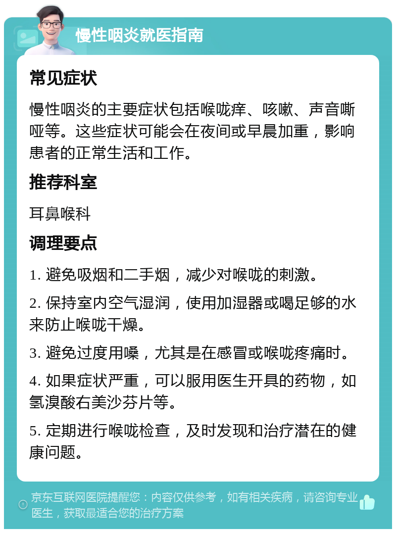 慢性咽炎就医指南 常见症状 慢性咽炎的主要症状包括喉咙痒、咳嗽、声音嘶哑等。这些症状可能会在夜间或早晨加重，影响患者的正常生活和工作。 推荐科室 耳鼻喉科 调理要点 1. 避免吸烟和二手烟，减少对喉咙的刺激。 2. 保持室内空气湿润，使用加湿器或喝足够的水来防止喉咙干燥。 3. 避免过度用嗓，尤其是在感冒或喉咙疼痛时。 4. 如果症状严重，可以服用医生开具的药物，如氢溴酸右美沙芬片等。 5. 定期进行喉咙检查，及时发现和治疗潜在的健康问题。