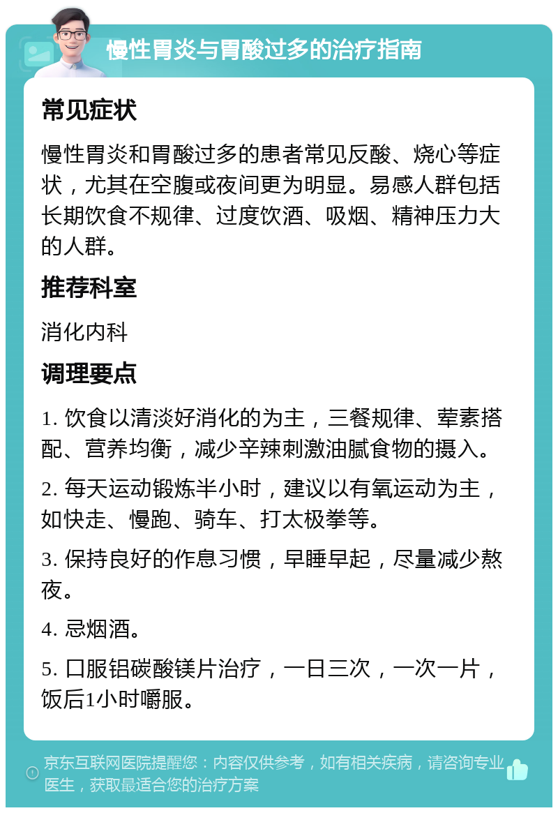 慢性胃炎与胃酸过多的治疗指南 常见症状 慢性胃炎和胃酸过多的患者常见反酸、烧心等症状，尤其在空腹或夜间更为明显。易感人群包括长期饮食不规律、过度饮酒、吸烟、精神压力大的人群。 推荐科室 消化内科 调理要点 1. 饮食以清淡好消化的为主，三餐规律、荤素搭配、营养均衡，减少辛辣刺激油腻食物的摄入。 2. 每天运动锻炼半小时，建议以有氧运动为主，如快走、慢跑、骑车、打太极拳等。 3. 保持良好的作息习惯，早睡早起，尽量减少熬夜。 4. 忌烟酒。 5. 口服铝碳酸镁片治疗，一日三次，一次一片，饭后1小时嚼服。