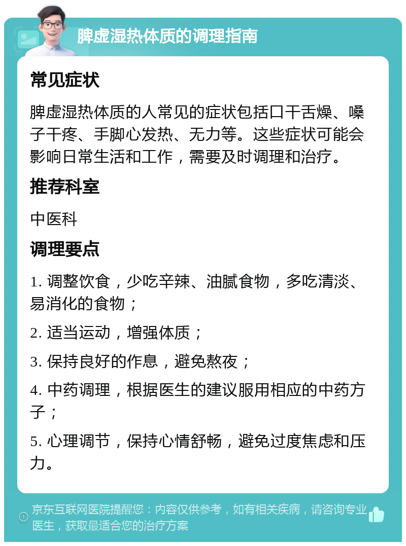 脾虚湿热体质的调理指南 常见症状 脾虚湿热体质的人常见的症状包括口干舌燥、嗓子干疼、手脚心发热、无力等。这些症状可能会影响日常生活和工作，需要及时调理和治疗。 推荐科室 中医科 调理要点 1. 调整饮食，少吃辛辣、油腻食物，多吃清淡、易消化的食物； 2. 适当运动，增强体质； 3. 保持良好的作息，避免熬夜； 4. 中药调理，根据医生的建议服用相应的中药方子； 5. 心理调节，保持心情舒畅，避免过度焦虑和压力。