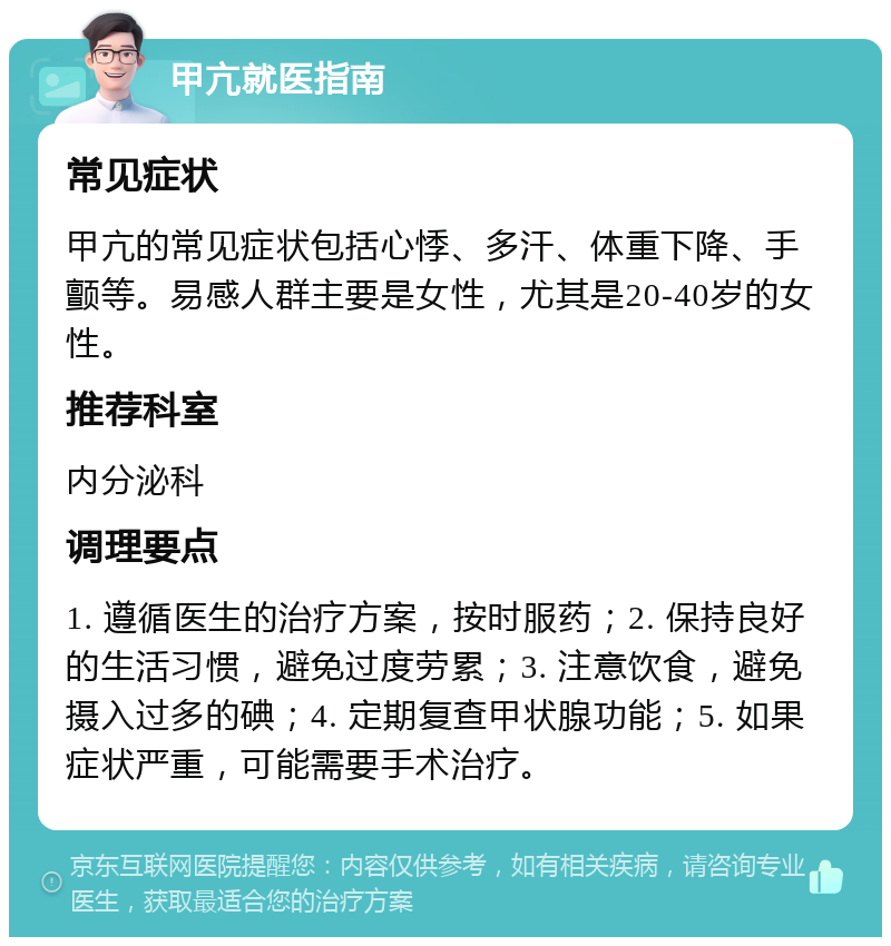 甲亢就医指南 常见症状 甲亢的常见症状包括心悸、多汗、体重下降、手颤等。易感人群主要是女性，尤其是20-40岁的女性。 推荐科室 内分泌科 调理要点 1. 遵循医生的治疗方案，按时服药；2. 保持良好的生活习惯，避免过度劳累；3. 注意饮食，避免摄入过多的碘；4. 定期复查甲状腺功能；5. 如果症状严重，可能需要手术治疗。