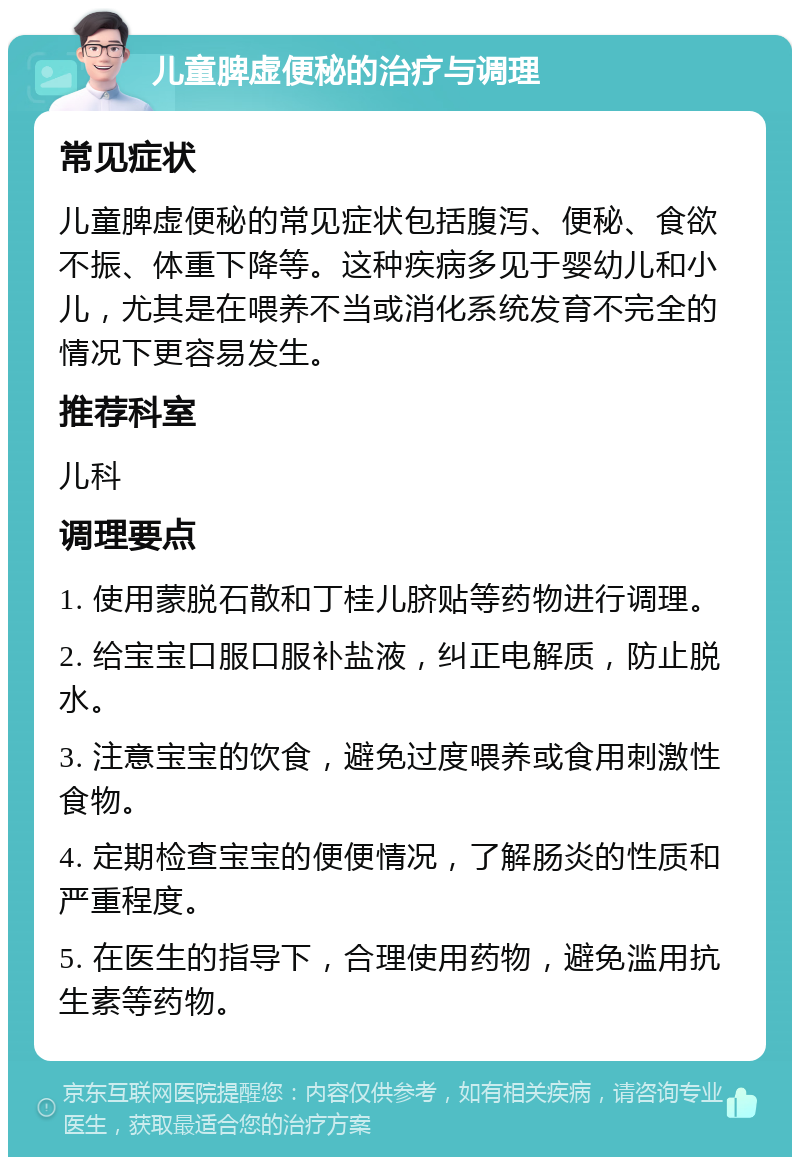 儿童脾虚便秘的治疗与调理 常见症状 儿童脾虚便秘的常见症状包括腹泻、便秘、食欲不振、体重下降等。这种疾病多见于婴幼儿和小儿，尤其是在喂养不当或消化系统发育不完全的情况下更容易发生。 推荐科室 儿科 调理要点 1. 使用蒙脱石散和丁桂儿脐贴等药物进行调理。 2. 给宝宝口服口服补盐液，纠正电解质，防止脱水。 3. 注意宝宝的饮食，避免过度喂养或食用刺激性食物。 4. 定期检查宝宝的便便情况，了解肠炎的性质和严重程度。 5. 在医生的指导下，合理使用药物，避免滥用抗生素等药物。