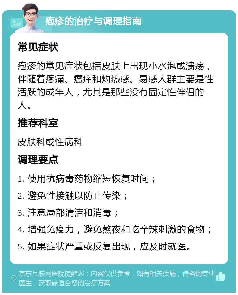 疱疹的治疗与调理指南 常见症状 疱疹的常见症状包括皮肤上出现小水泡或溃疡，伴随着疼痛、瘙痒和灼热感。易感人群主要是性活跃的成年人，尤其是那些没有固定性伴侣的人。 推荐科室 皮肤科或性病科 调理要点 1. 使用抗病毒药物缩短恢复时间； 2. 避免性接触以防止传染； 3. 注意局部清洁和消毒； 4. 增强免疫力，避免熬夜和吃辛辣刺激的食物； 5. 如果症状严重或反复出现，应及时就医。